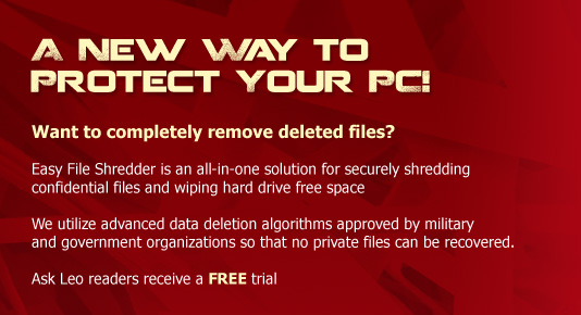 A New way to protect your PC! Want to completely remove deleted files?   Easy File Shredder is an all-in-one solution for securely shredding confidential files and wiping hard drive free space   We utilize advanced data deletion algorithms approved by military and government organizations so that no private files can be recovered.   Ask Leo readers receive a FREE trial