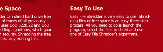 Shred Free Space  Easy File Shredder can shred hard drive free space to get rid of traces of all previously deleted files. It uses DoD 5220.22 and DoD 5220.22-M shredding algorithms, which guarantee maximum security. Shredding the free space will not affect any existing files. Easy To Use Easy File Shredder is very easy to use. Shredding files or free space is an easy three-step process. All you need to do is launch the program, select the files to shred and use one of Easy File Shredder’s algorithms.