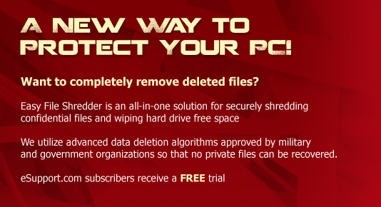 A New way to protect your PC! Want to completely remove deleted files?   Easy File Shredder is an all-in-one solution for securely shredding confidential files and wiping hard drive free space   We utilize advanced data deletion algorithms approved by military and government organizations so that no private files can be recovered.   eSupport.com subscribers receive a FREE trial