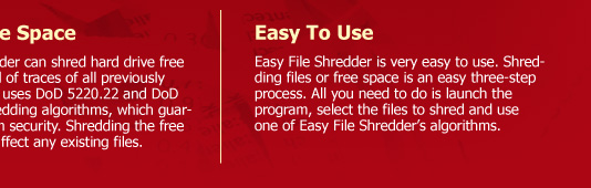 Shred Free Space  Easy File Shredder can shred hard drive free space to get rid of traces of all previously deleted files. It uses DoD 5220.22 and DoD 5220.22-M shredding algorithms, which guarantee maximum security. Shredding the free space will not affect any existing files. Easy To Use Easy File Shredder is very easy to use. Shredding files or free space is an easy three-step process. All you need to do is launch the program, select the files to shred and use one of Easy File Shredder’s algorithms.