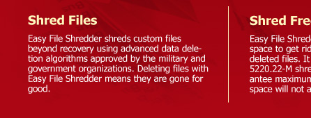 Shred Files  Easy File Shredder shreds custom files beyond recovery using advanced data deletion algorithms approved by the military and government organizations. Deleting files with Easy File Shredder means they are gone for good.